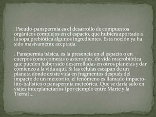    . Pseudo-panspermia es el desarrollo de compuestos orgánicos complejos en el espacio, que hubiera aportado a la sopa prebiótica algunos ingredientes. Esta noción ya ha sido masivamente aceptada. . Panspermia básica, es la presencia en el espacio o en cuerpos como cometas o asteroides, de vida macrobiótica que pueden haber sido desarrolladas en otros planetas y dar comienzo a la vida aquí. Si las células escapan de un planeta donde existe vida en fragmentos después del impacto de un meteorito, el fenómeno es llamado impacto-lito-balístico o panspermia meteórica. Que se daría solo en viajes interplanetarios (por ejemplo entre Marte y la Tierra)... 