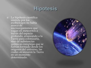 HipotesisLa hipótesis científica emitida por los exobiólogos no habla acerca de microorganismos que vagan en meteoritos a través del espacio profundo, avanzando a la Tierra para colonizarla, sino de substancias químicas complejas que se habían formado desde los orígenes del universo, las cuales alcanzaron la Tierra en un momento determinado.
