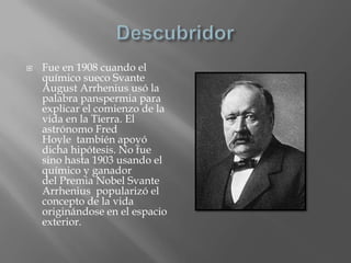 DescubridorFue en 1908 cuando el químico sueco Svante August Arrhenius usó la palabra panspermia para explicar el comienzo de la vida en la Tierra. El astrónomo Fred Hoyle  también apoyó dicha hipótesis. No fue sino hasta 1903 usando el químico y ganador del Premia Nobel Svante Arrhenius  popularizó el concepto de la vida originándose en el espacio exterior.