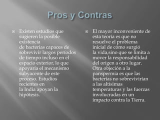 Pros y Contras Existen estudios que sugieren la posible existencia de bacterias capaces de sobrevivir largos períodos de tiempo incluso en el espacio exterior,lo que apoyaría el mecanismo subyacente de este proceso. Estudios recientes en la India apoyan la hipótesis.El mayor inconveniente de esta teoría es que no resuelve el problema inicial de cómo surgió la vida,sinoque se limita a mover la responsabilidad del origen a otro lugar. Otra objeción a la panspermia es que las bacterias no sobrevivirían a las altísimas temperaturas y las fuerzas involucradas en un impacto contra la Tierra.