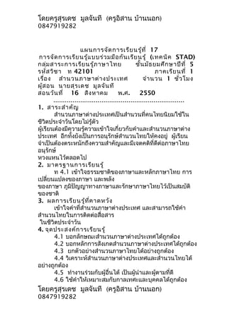 โดยครูสุรเดช มูลจันที (ครูอิสาน บ้านนอก)
0847919282


                      แผนการจัด การเรีย นรู้ท ี่ 17
 การจัด การเรีย นรู้แ บบร่ว มมือ กัน เรีย นรู้ (เทคนิค STAD)
กลุ่ม สาระการเรีย นรู้ภ าษาไทย                     ชั้น มัธ ยมศึก ษาปีท ี่ 5
รหัส วิช า ท 42101                                           ภาคเรีย นที่ 1
เรื่อ ง สำา นวนภาษาต่า งประเทศ                         จำา นวน 1 ชั่ว โมง
ผู้ส อน นายสุร เดช มูล จัน ที
สอนวัน ที่ 16 สิง หาคม                    พ.ศ.       2550
        ....................................................................
1. สาระสำา คัญ
        สำานวนภาษาต่างประเทศเป็นสำานวนที่คนไทยนิยมใช้ใน
ชีวิตประจำาวันโดยไม่รู้ตัว
ผู้เรียนต้องมีความรู้ความเข้าใจเกี่ยวกับคำาและสำานวนภาษาต่าง
ประเทศ อีกทั้งยังเป็นการอนุรักษ์สำานวนไทยให้คงอยู่ ผู้เรียน
จำาเป็นต้องตระหนักถึงความสำาคัญและมีเจตคติที่ดีต่อภาษาไทย
อนุรักษ์
หวงแหนไว้ตลอดไป
2. มาตรฐานการเรีย นรู้
        ท 4.1 เข้าใจธรรมชาติของภาษาและหลักภาษาไทย การ
เปลี่ยนแปลงของภาษา และพลัง
ของภาษา ภูมิปัญญาทางภาษาและรักษาภาษาไทยไว้เป็นสมบัติ
ของชาติ
3. ผลการเรีย นรู้ท ี่ค าดหวัง
        เข้าใจคำาที่สำานวนภาษาต่างประเทศ และสามารถใช้คำา
สำานวนไทยในการติดต่อสื่อสาร
 ในชีวิตประจำาวัน
4. จุด ประสงค์ก ารเรีย นรู้
        4.1 บอกลักษณะสำานวนภาษาต่างประเทศได้ถูกต้อง
        4.2 บอกหลักการสังเกตสำานวนภาษาต่างประเทศได้ถูกต้อง
        4.3 ยกตัวอย่างสำานวนภาษาไทยได้อย่างถูกต้อง
        4.4 วิเคราะห์สำานวนภาษาต่างประเทศและสำานวนไทยได้
อย่างถูกต้อง
        4.5 ทำางานร่วมกับผู้อื่นได้ เป็นผู้นำาและผู้ตามที่ดี
        4.6 ใช้คำาให้เหมาะสมกับกาลเทศะและบุคคลได้ถูกต้อง
โดยครูสุรเดช มูลจันที (ครูอิสาน บ้านนอก)
0847919282
 