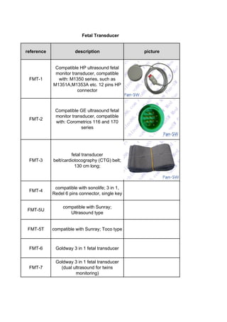 reference description picture
FMT-1
Compatible HP ultrasound fetal
monitor transducer, compatible
with: M1350 series, such as
M1351A,M1353A etc. 12 pins HP
connector
FMT-2
Compatible GE ultrasound fetal
monitor transducer, compatible
with: Corometrics 116 and 170
series
FMT-3
fetal transducer
belt/cardiotocography (CTG) belt;
130 cm long;
FMT-4
compatible with sonolife; 3 in 1,
Redel 6 pins connector, single key
FMT-5U
compatible with Sunray;
Ultrasound type
FMT-5T compatible with Sunray; Toco type
FMT-6 Goldway 3 in 1 fetal transducer
FMT-7
Goldway 3 in 1 fetal transducer
(dual ultrasound for twins
monitoring)
Fetal Transducer
 