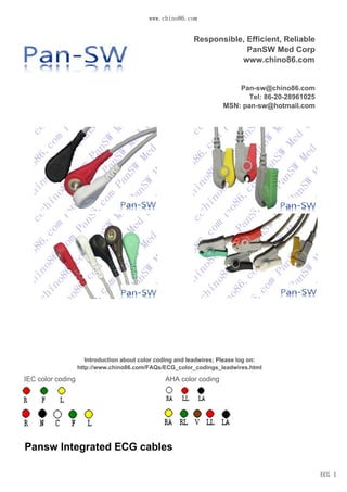 www.panswmed.com
ECG 1
IEC color coding AHA color coding
Responsible, Efficient, Reliable
PanSW Med Corp
www.panswmed.com
sales@panswmed.com
Tel: 86-20-28961025
MSN: pan-sw@hotmail.com
Skype: panmedical
Pansw Integrated ECG cables
Introduction about color coding and leadwires; Please log on:
http://www.panswmed.com/FAQs/ECG_color_codings_leadwires.html
 