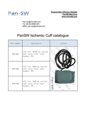 sales@panswmed.com
Tel: 86-20-28961025
MSN: pan-sw@hotmail.com
Part number description picture
ICBP-001
cuff size: 8*100 cm; outside
cuff: nylon cloth; inner
bladder: TPU;
ICBP-002
cuff size: 8*80 cm; outside
cuff: nylon cloth; inner
bladder: TPU;
ICBP-003
cuff size: 5*40 cm; outside
cuff: nylon cloth; inner
bladder: TPU;
PanSW Ischemic Cuff catalogue
Responsible, Efficient, Reliable
PanSW Med Corp
www.panswmed.com
 