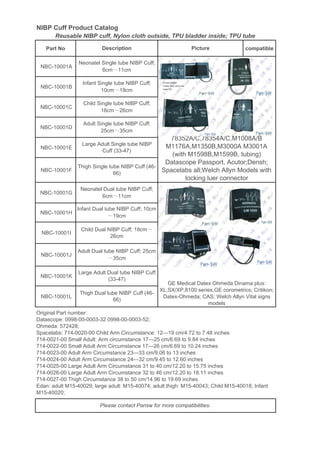 NIBP Cuff Product Catalog
Part No compatible
NBC-10001A
NBC-10001B
NBC-10001C
NBC-10001D
NBC-10001E
NBC-10001F
NBC-10001G
NBC-10001H
NBC-10001I
NBC-10001J
NBC-10001K
NBC-10001L
Large Adult Dual tube NIBP Cuff
(33-47)
Thigh Dual tube NIBP Cuff (46-
66)
Original Part number:
Datascope: 0998-00-0003-32 0998-00-0003-52;
Ohmeda: 572428;
Spacelabs: 714-0020-00 Child Arm Circumstance: 12—19 cm/4.72 to 7.48 inches
714-0021-00 Small Adult: Arm circumstance 17—25 cm/6.69 to 9.84 inches
714-0022-00 Small Adult Arm Circumstance 17—26 cm/6.69 to 10.24 inches
714-0023-00 Adult Arm Circumstance 23—33 cm/9.06 to 13 inches
714-0024-00 Adult Arm Circumstance 24—32 cm/9.45 to 12.60 inches
714-0025-00 Large Adult Arm Circumstance 31 to 40 cm/12.20 to 15.75 inches
714-0026-00 Large Adult Arm Circumstance 32 to 46 cm/12.20 to 18.11 inches
714-0027-00 Thigh Circumstance 38 to 50 cm/14.96 to 19.69 inches
Edan: adult M15-40029; large adult: M15-40074; adult thigh: M15-40043; Child M15-40018; Infant
M15-40020;
Please contact Pansw for more compatibilities.
Description Picture
Neonatel Single tube NIBP Cuff;
6cm～11cm
Neonatel Dual tube NIBP Cuff;
6cm～11cm
Infant Single tube NIBP Cuff;
10cm～19cm
Child Single tube NIBP Cuff;
18cm～26cm
Adult Single tube NIBP Cuff;
25cm～35cm
Large Adult Single tube NIBP
Cuff (33-47)
Thigh Single tube NIBP Cuff (46-
66)
GE Medical Datex Ohmeda Dinama plus:
XL,SX/XP,8100 series,GE corometrics; Critikon;
Datex-Ohmeda; CAS; Welch Allyn Vital signs
models
Reusable NIBP cuff, Nylon cloth outside, TPU bladder inside; TPU tube
78352A/C,78354A/C,M1008A/B
M1176A,M1350B,M3000A M3001A
(with M1598B,M1599B, tubing)
Datascope Passport, Acutor;Densh;
Spacelabs all;Welch Allyn Models with
locking luer connector
Infant Dual tube NIBP Cuff; 10cm
～19cm
Child Dual NIBP Cuff; 18cm～
26cm
Adult Dual tube NIBP Cuff; 25cm
～35cm
 