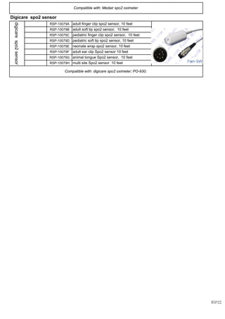 RSP-10079A
RSP-10079B
RSP-10079C
RSP-10079D
RSP-10079E
RSP-10079F
RSP-10079G
RSP-10079H
Compatible with: digicare spo2 oximeter; PO-930;
Compatible with: Medair spo2 oximeter
Digicare spo2 sensor
digicarespo2sensor
adult finger clip spo2 sensor, 10 feet
adult soft tip spo2 sensor, 10 feet
pediatric finger clip spo2 sensor, 10 feet
pediatric soft tip spo2 sensor, 10 feet
neonate wrap spo2 sensor, 10 feet
adult ear clip Spo2 sensor 10 feet
animal tongue Spo2 sensor, 10 feet
multi site Spo2 sensor 10 feet
RSP22
 