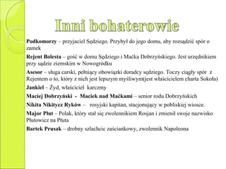 Podkomorzy – przyjaciel Sędziego. Przybył do jego domu, aby rozsądzić spór o
zamek
Rejent Bolesta – gość w domu Sędziego i Maćka Dobrzyńskiego. Jest urzędnikiem
przy sądzie ziemskim w Nowogródku
Asesor – sługa carski, pełniący obowiązki doradcy sędziego. Toczy ciągły spór z
Rejentem o to, który z nich jest lepszym myśliwym(jest właścicielem charta Sokoła)
Jankiel – Żyd, właściciel karczmy
Maciej Dobrzyński - Maciek nad Maćkami – senior rodu Dobrzyńskich
Nikita Nikitycz Ryków – rosyjski kapitan, stacjonujący w pobliskiej wiosce.
Major Płut – Polak, który stał się zwolennikiem Rosjan i zmienił swoje nazwisko
Płutowicz na Płuta
Bartek Prusak – drobny szlachcic zaściankowy, zwolennik Napoleona
 
