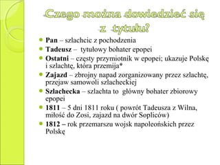  Pan – szlachcic z pochodzenia
 Tadeusz – tytułowy bohater epopei
 Ostatni – częsty przymiotnik w epopei; ukazuje Polskę
i szlachtę, która przemija*
 Zajazd – zbrojny napad zorganizowany przez szlachtę,
przejaw samowoli szlacheckiej
 Szlachecka – szlachta to główny bohater zbiorowy
epopei
 1811 – 5 dni 1811 roku ( powrót Tadeusza z Wilna,
miłość do Zosi, zajazd na dwór Sopliców)
 1812 – rok przemarszu wojsk napoleońskich przez
Polskę
 