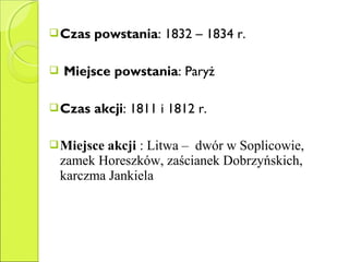 Czas powstania: 1832 – 1834 r.
 Miejsce powstania: Paryż
Czas akcji: 1811 i 1812 r.
Miejsce akcji : Litwa – dwór w Soplicowie,
zamek Horeszków, zaścianek Dobrzyńskich,
karczma Jankiela
 