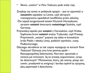 • Słowo „ostatni” w Panu Tadeuszu pada wiele razy.
Znajduje się nawet w podtytule epopei – jest to opowieść o
ostatnim zajeździe na Litwie, czyli zbrojnym
rozwiązywaniu sąsiedzkich konfliktów przez szlachtę.
Ów zajazd zorganizował ostatni Klucznik Horeszkowa,
zarazem ostatni dworzanin ostatniego Stolnika, czyli
Gerwazy.
Przywódcą zajazdu jest ostatni z Horeszków, czyli Hrabia.
Soplicowa broni ostatni woźny Trybunału, czyli Protazy.
Przymiotnik „ostatni” pojawia się także w kontekście
króla Polski i władcy Litwy, polskich sejmików, uczty,
Podkomorzego.
Dlaczego określenie to tak często występuje na kartach Pana
Tadeusza? Oznacza ono kres pewnej epoki –
Rzeczypospolitej Szlacheckiej. Narrator opowiada o
świecie już minionym. Są to zresztą wspomnienia „kraju
lat dziecinnych” Mickiewicza, który, jak wiemy, pisząc ten
utwór, przebywał na emigracji i bardzo tęsknił za ojczyzną,
jaką zapamiętał z dzieciństwa.
 