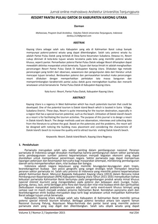 Jurnal online mahasiswa Arsitektur Universitas Tanjungpura
Volume 3 / Nomor 2 / September 2015 Hal 254
RESORT PANTAI PULAU DATOK DI KABUPATEN KAYONG UTARA
Darman
Mahasiswa, Program Studi Arsitektur, Fakultas Teknik Universitas Tanjungpura, Indonesia
darboy.2124@gmail.com
ABSTRAK
Kayong Utara sebagai salah satu Kabupaten yang ada di Kalimantan Barat cukup banyak
mempunyai potensi-potensi wisata yang dapat dikembangkan. Salah satu potensi wisata itu
adalah Pantai Pulau Datok yang terletak di Desa Sutra Kecamatan Sukadana. Dewasa ini, Resort
cukup diminati di kota-kota tujuan wisata terutama pada kota yang memiliki potensi wisata
khusus, seperti pantai. Pemanfaatan potensi Pantai Pulau Datok sebagai Resort diharapkan dapat
mewadahi aktivitas masyarakat untuk berwisata. Tujuan dari karya ilmiah ini adalah menghasilkan
perancangan Resort Pantai Pulau Datok Di Kabupaten Kayong Utara. Dilakukan tiga metode
perancangan yang terdiri dari observasi, wawancara dan pengumpulan data dari literatur untuk
mencapai tujuan tersebut. Berdasarkan potensi dan permasalahan tersebut maka perancangan
resort dilakukan dengan memperhatikan perletakan tata massa bangunan dan
mempertimbangkan karakteristik pantai pulau datok guna meningkatkan kualitas dan menarik
wisatawan untuk berwisata ke Pantai Pulau Datok di Kabupaten Kayong Utara.
Kata kunci: Resort, Pantai Pulau Datok, Kabupaten Kayong Utara
ABSTRACT
Kayong Utara is a regency in West Kalimantan which has much potentials tourism that could be
developed. One of the potential tourism is Datok Island Beach which is located in Sutra Village,
Sukadana District. These days, Resort is quite interesting for the tourism destination, especially in
a region that has a special tourism potential, such as the beach. Utilization of Datok Island’s beach
as a resort is for facilitating the tourism activities. The purpose of this journal is to design a resort
in Datok Island’s Beach. The design methods used are observation, interviews and collecting data
from the literature to achieve the goal. Based on the potencies and the problems, the resort will
be designed with noticing the building mass placement and considering the characteristic of
Datok Island’s beach to increase the quality and to attract tourists visiting Datok Island’s beach.
Keywords: Resort, Datok Island Beach, Kayong Utara Regency
1. Pendahuluan
Pariwisata merupakan salah satu sektor penting dalam pembangunan nasional. Peranan
pariwisata di Indonesia sangat dirasakan manfaatnya karena pembangunan dalam sektor pariwisata
serta pendayagunaan sumber potensi kepariwisataan menjadi kegiatan ekonomi yang dapat
diandalkan untuk memperbesar penerimaan negara. Sektor pariwisata juga dapat memperluas
lapangan pekerjaan dan kesempatan berusaha bagi masyarakat setempat, mendorong pembangunan
daerah serta memperkenalkan alam, nilai budaya dan bangsa.
Indonesia adalah negara kepulauan yang memiliki keunggulan-keunggulan alam tropis,
keanekaragaman budaya dan posisi geografis yang sangat strategis telah menyadari besarnya
peranan sektor pariwisata ini. Salah satu provinsi di Indonesia yang memiliki potensi kepariwisataan
adalah Kalimantan Barat. Menurut Bappeda Kabupaten Kayong Utara (2013) dalam Rencana Induk
Pembangunan Kepariwisataan (RIPK) Kabupaten Kayong Utara Tahun 2011-2031 menyebutkan bahwa
kekuatan pariwisata Kalimantan Barat bertumpu pada pengembangan produk wisata minat khusus
(special interest tourism) yang mengandalkan pada potensi dan kekayaan alam (sungai, hutan,
gunung, danau, laut, serta berbagai jenis flora dan fauna) dan nilai-nilai budaya etnik dan spiritualitas
(kebudayaan masyarakat pedalaman, upacara adat, ritual serta event-event khusus lainnya) yang
sampai saat ini masih menjadi andalan provinsi Kalimantan Barat. Keindahan panorama alam dan
keanekaragaman etnik budaya merupakan daya tarik bagi wisatawan untuk menjadikan Kalimantan
Barat sebagai tujuan untuk berwisata.
Kabupaten Kayong Utara sebagai salah satu Kabupaten di Kalimantan Barat memiliki semua
potensi special interest tourism tersebut. Berbagai potensi tersebut antara lain seperti Taman
Nasional Gunung Palung, Kepulauan Maya-Karimata dan pantai barat yang memiliki potensi
pariwisata alam yang siap digali dan dikembangkan. Salah satu obyek wisata yang dapat
 