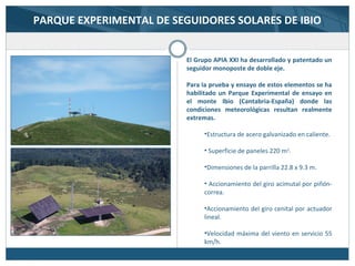 PARQUE EXPERIMENTAL DE SEGUIDORES SOLARES DE IBIO
El Grupo APIA XXI ha desarrollado y patentado un
seguidor monoposte de doble eje.
Para la prueba y ensayo de estos elementos se ha
habilitado un Parque Experimental de ensayo en
el monte Ibio (Cantabria-España) donde las
condiciones meteorológicas resultan realmente
extremas.
•Estructura de acero galvanizado en caliente.
• Superficie de paneles 220 m2
.
•Dimensiones de la parrilla 22.8 x 9.3 m.
• Accionamiento del giro acimutal por piñón-
correa.
•Accionamiento del giro cenital por actuador
lineal.
•Velocidad máxima del viento en servicio 55
km/h.
 