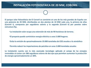 El parque solar fotovoltaico de El Coronil se convierte en uno de los más grandes de España con
una potencia de 20 MW, distribuidos en dos plantas de 10 MW cada una, la primera de ellas
(Coronil I), compuesta por seguidores solares y la segunda (Coronil II) por paneles sobre
estructura fija.
•La instalación solar ocupa una extensión de más de 90 hectáreas de terreno.
•El proyecto puede suministrar energía eléctrica a unos 5.000 hogares.
•Evita la emisión de aproximadamente 19.000 toneladas de CO2 anuales a la atmósfera
•Permite reducir las importaciones de petróleo en unas 3.000 toneladas anuales
La instalación cuenta con la más avanzada tecnología aplicada al campo de las energías
renovables al contar con 386 seguidores solares de dos ejes que permiten aumentar la producción
de energía aproximadamente un 30%.
INSTALACIÓN FOTOVOLTAICA DE 20 MW, CORONIL
 