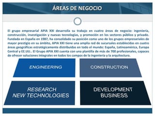 El grupo empresarial APIA XXI desarrolla su trabajo en cuatro áreas de negocio: ingeniería,
construcción, investigación y nuevas tecnologías, y promoción en los sectores público y privado.
Fundada en España en 1987, ha consolidado su posición como uno de los grupos empresariales de
mayor prestigio en su ámbito, APIA XXI tiene una amplia red de sucursales establecidas en cuatro
áreas geográficas estratégicamente distribuidas en todo el mundo: España, Latinoamérica, Europa
Central y EE.UU.. El Grupo APIA XXI cuenta con una plantilla de más de 700 profesionales, capaces
de ofrecer soluciones integrales en todos los campos de la ingeniería y la arquitectura.
ÁREAS DE NEGOCIOÁREAS DE NEGOCIO
 