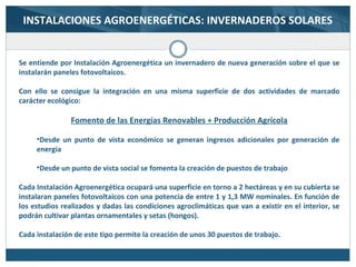 INSTALACIONES AGROENERGÉTICAS: INVERNADEROS SOLARES
Se entiende por Instalación Agroenergética un invernadero de nueva generación sobre el que se
instalarán paneles fotovoltaicos.
Con ello se consigue la integración en una misma superficie de dos actividades de marcado
carácter ecológico:
Fomento de las Energías Renovables + Producción Agrícola
•Desde un punto de vista económico se generan ingresos adicionales por generación de
energía
•Desde un punto de vista social se fomenta la creación de puestos de trabajo
Cada Instalación Agroenergética ocupará una superficie en torno a 2 hectáreas y en su cubierta se
instalaran paneles fotovoltaicos con una potencia de entre 1 y 1,3 MW nominales. En función de
los estudios realizados y dadas las condiciones agroclimáticas que van a existir en el interior, se
podrán cultivar plantas ornamentales y setas (hongos).
Cada instalación de este tipo permite la creación de unos 30 puestos de trabajo.
 