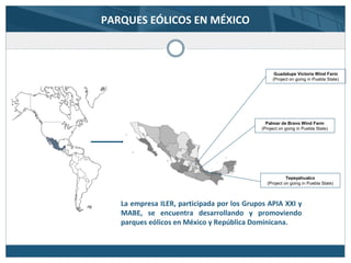 PARQUES EÓLICOS EN MÉXICO
Guadalupe Victoria Wind Farm
(Project on going in Puebla State)
Palmar de Bravo Wind Farm
(Project on going in Puebla State)
Tepeyahualco
(Project on going in Puebla State)
La empresa ILER, participada por los Grupos APIA XXI y
MABE, se encuentra desarrollando y promoviendo
parques eólicos en México y República Dominicana.
 