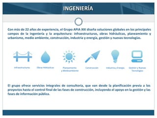 Con más de 22 años de experiencia, el Grupo APIA XXI diseña soluciones globales en los principales
campos de la ingeniería y la arquitectura: infraestructuras, obras hidráulicas, planeamiento y
urbanismo, medio ambiente, construcción, industria y energía, gestión y nuevas tecnologías.
INGENIERÍAINGENIERÍA
Infraestructuras Obras Hidráulicas Planeamiento
y Medioambiente
Construcción Industria y Energía Gestión y Nuevas
Tecnologías
El grupo ofrece servicios integrales de consultoría, que van desde la planificación previa a los
proyectos hasta el control final de las fases de construcción, incluyendo el apoyo en la gestión y las
fases de información pública.
 