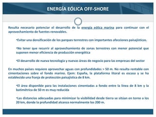 ENERGÍA EÓLICA OFF-SHORE
Resulta necesario potenciar el desarrollo de la energía eólica marina para continuar con el
aprovechamiento de fuentes renovables.
•Evitar una densificación de los parques terrestres con importantes afecciones paisajísticas.
•No tener que recurrir al aprovechamiento de zonas terrestres con menor potencial que
suponen menor eficiencia de producción energética
•El desarrollo de nueva tecnología y nuevas áreas de negocio para las empresas del sector
En muchos países requiere aprovechar aguas con profundidades > 50 m. No resulta rentable con
cimentaciones sobre el fondo marino. Ejem: España, la plataforma litoral es escasa y se ha
establecido una franja de protección paisajística de 8 km.
•El área disponible para las instalaciones cimentadas a fondo entre la línea de 8 km y la
batimétrica de 50 m es muy reducida
•Las distancias adecuadas para minimizar la visibilidad desde tierra se sitúan en torno a los
20 km, donde la profundidad alcanza normalmente los 200 m.
 