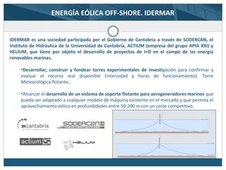 ENERGÍA EÓLICA OFF-SHORE. IDERMAR
IDERMAR es una sociedad participada por el Gobierno de Cantabria a través de SODERCAN, el
Instituto de Hidráulica de la Universidad de Cantabria, ACTIUM (empresa del grupo APIA XXI) y
HELIUM, que tiene por objeto el desarrollo de proyectos de I+D en el campo de las energía
renovables marinas.
•Desarrollar, construir y fondear torres experimentales de investigación para confirmar y
evaluar el recurso real disponible (intensidad y horas de funcionamiento). Torre
Meteorológica flotante.
•Alcanzar el desarrollo de un sistema de soporte flotante para aerogeneradores marinos que
pueda ser adaptado a cualquier modelo de máquina existente en el mercado y que permita el
aprovechamiento eólico en profundidades entre 50-200 m con un coste competitivo.
 