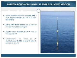 ENERGÍA EÓLICA OFF-SHORE. 1ª TORRE DE INVESTIGACIÓN
 Primer prototipo instalado en Junio 2009 a
50 m de profundidad y a 3 km de la costa
(Santander)
 Altura total de 96 metros, 60 m sobre el
nivel del mar y 36 m sumergido
 Ángulo escora máximo de 24 º para un
viento de 58 m/s
 Emplazamiento con altura de ola
significativa de Hs=10.5 m para 25 años de
periodo de retorno
 