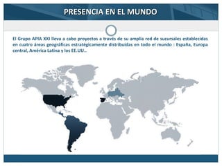 PRESENCIA EN EL MUNDOPRESENCIA EN EL MUNDO
El Grupo APIA XXI lleva a cabo proyectos a través de su amplia red de sucursales establecidas
en cuatro áreas geográficas estratégicamente distribuidas en todo el mundo : España, Europa
central, América Latina y los EE.UU..
 
