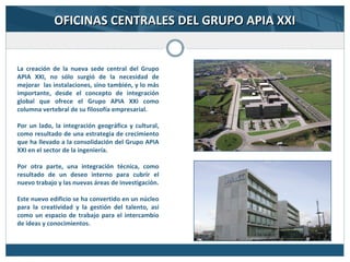 OFICINAS CENTRALES DEL GRUPO APIA XXIOFICINAS CENTRALES DEL GRUPO APIA XXI
La creación de la nueva sede central del Grupo
APIA XXI, no sólo surgió de la necesidad de
mejorar las instalaciones, sino también, y lo más
importante, desde el concepto de integración
global que ofrece el Grupo APIA XXI como
columna vertebral de su filosofía empresarial.
Por un lado, la integración geográfica y cultural,
como resultado de una estrategia de crecimiento
que ha llevado a la consolidación del Grupo APIA
XXI en el sector de la ingeniería.
Por otra parte, una integración técnica, como
resultado de un deseo interno para cubrir el
nuevo trabajo y las nuevas áreas de investigación.
Este nuevo edificio se ha convertido en un núcleo
para la creatividad y la gestión del talento, así
como un espacio de trabajo para el intercambio
de ideas y conocimientos.
 