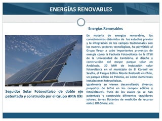 ENERGÍAS RENOVABLES
Energías Renovables
En materia de energías renovables, los
conocimientos obtenidos de los estudios previos
y la integración de los campos tradicionales con
los nuevos sectores tecnológicos, ha permitido al
Grupo llevar a cabo importantes proyectos de
energía como la Fachada Fotovoltaica de la ETSII
de la Universidad de Cantabria, el diseño y
construcción del mayor parque solar en
Andalucía, 20 MW de instalación solar
fotovoltaica en el municipio de El Coronil en
Sevilla, el Parque Eólico Monte Redondo en Chile,
un parque eólico en Polonia, así como numerosas
instalaciones fotovoltaicas.
Igualmente se vienen desarrollando diversos
proyectos de I+D+i en los campos eólicos y
fotovoltaicos, fruto de los cuales ya se han
patentado y construido diferentes seguidores
solares, torres flotantes de medición de recurso
eólico Off-Shore, etc.
Seguidor Solar Fotovoltaico de doble eje
patentado y construido por el Grupo APIA XXI
 