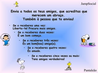 Envia a todos os teus amigos, que acreditas queEnvia a todos os teus amigos, que acreditas que
merecem um abraço.merecem um abraço.
Também à pessoa que to enviou! Também à pessoa que to enviou! 
• Se o receberes uma vez:Se o receberes uma vez:
Liberta-te! Procura mais amigos.Liberta-te! Procura mais amigos.
• Se o receberes duas vezes:Se o receberes duas vezes:
É um bom começo.É um bom começo.
• Se o receberes três vezes:Se o receberes três vezes:
És um bom(boa) amigo(a).És um bom(boa) amigo(a).
• Se o receberes quatro vezes:Se o receberes quatro vezes:
És amado.És amado.
• Se o receberes cinco vezes ou mais:Se o receberes cinco vezes ou mais:
Tens amigos verdadeiros!Tens amigos verdadeiros!
Pantaleão
JampSocial
 