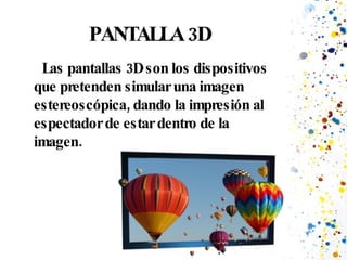 PANTALLA 3D Las pantallas 3D son los dispositivos que pretenden simular una imagen estereoscópica, dando la impresión al espectador de estar dentro de la imagen. 