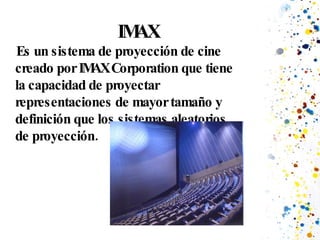 IMAX Es un sistema de proyección de cine creado por IMAX Corporation que tiene la capacidad de proyectar representaciones de mayor tamaño y definición que los sistemas aleatorios de proyección. 