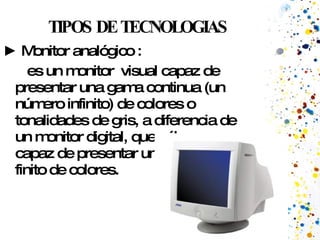 TIPOS DE TECNOLOGIAS ►  Monitor analógico : es un monitor  visual capaz de presentar una gama continua (un número infinito) de colores o tonalidades de gris, a diferencia de un monitor digital, que sólo es capaz de presentar un número finito de colores.  