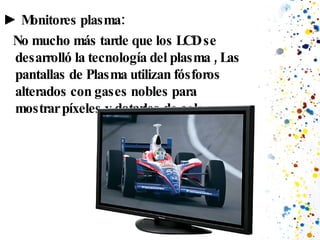 ►  Monitores plasma: No mucho más tarde que los LCD se desarrolló la tecnología del plasma , Las pantallas de Plasma utilizan fósforos alterados con gases nobles para mostrar píxeles y dotarles de color.  