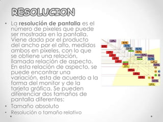 • La resolución de pantalla es el
  número de píxeles que puede
  ser mostrada en la pantalla.
  Viene dada por el producto
  del ancho por el alto, medidos
  ambos en píxeles, con lo que
  se obtiene una relación,
  llamada relación de aspecto.
  En esta relación de aspecto, se
  puede encontrar una
  variación, esta de acuerdo a la
  forma del monitor y de la
  tarjeta gráfica. Se pueden
  diferenciar dos tamaños de
  pantalla diferentes:
• Tamaño absoluto
• Resolución o tamaño relativo
 