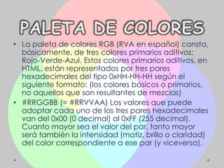 • La paleta de colores RGB (RVA en español) consta,
  básicamente, de tres colores primarios aditivos:
  Rojo-Verde-Azul. Estos colores primarios aditivos, en
  HTML, están representados por tres pares
  hexadecimales del tipo 0xHH-HH-HH según el
  siguiente formato: (los colores básicos o primarios,
  no aquellos que son resultantes de mezclas)
• #RRGGBB (= #RRVVAA) Los valores que puede
  adoptar cada uno de los tres pares hexadecimales
  van del 0x00 (0 decimal) al 0xFF (255 decimal).
  Cuanto mayor sea el valor del par, tanto mayor
  será también la intensidad (matiz, brillo o claridad)
  del color correspondiente a ese par (y viceversa).
 