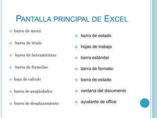 PANTALLA PRINCIPAL DE EXCEL


barra de menú





barra de estado
hojas de trabajo



barra estándar



barra de formato

barra de titulo



barra de herramientas



barra de formulas



hoja de calculo



barra de estado



barra de propiedades



ventana del documento



barra de desplazamiento



ayudante de office

 