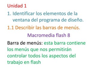 Unidad 1
1. Identificar los elementos de la
   ventana del programa de diseño.
1.1 Describir las barras de menús.
          Macromedia flash 8
Barra de menús: esta barra contiene
los menús que nos permitirán
controlar todos los aspectos del
trabajo en flash
 