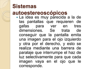 Sistemas autoestereoscópicosLa idea es muy parecida a la de las pantallas que requieren de gafas para ver en tres dimensiones. Se trata de conseguir que la pantalla emita una imagen para el ojo izquierdo y otra por el derecho, y esto se realiza mediante una barrera de paralaje que interrumpe el haz de luz selectivamente para que cada imagen vaya en el ojo que le corresponde.