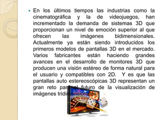 En los últimos tiempos las industrias como la cinematográfica y la de videojuegos, han incrementado la demanda de sistemas 3D que proporcionan un nivel de emoción superior al que ofrecen las imágenes bidimensionales.  Actualmente ya están siendo introducidos los primeros modelos de pantallas 3D en el mercado. Varios fabricantes están haciendo grandes avances en el desarrollo de monitores 3D que producen una visión estéreo de forma natural para el usuario y compatibles con 2D.  Y es que las pantallas auto estereoscópicas 3D representan un gran reto para el futuro de la visualización de imágenes tridimensionales.