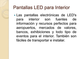 Pantallas LED para InteriorLas pantallas electrónicas de LED's para interior son fuentes de información y recursos perfectos para aeropuertos, mercados de valores, bancos, exhibiciones y todo tipo de eventos para el interior. También son fáciles de transportar e instalar. 