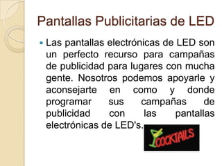 Pantallas Publicitarias de LEDLas pantallas electrónicas de LED son un perfecto recurso para campañas de publicidad para lugares con mucha gente. Nosotros podemos apoyarle y aconsejarte en como y donde programar sus campañas de publicidad con las pantallas electrónicas de LED's.