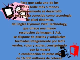 Para que cada uno de losLED’s brille más o menos dinámicamente se desarrolló una tecnología conocida como tecnología de píxel dinámico, del inglés Dynamic Pixel Technology, que ofrece una mayor resolución de imagen.1 Así, se dispone de píxeles y subpíxeles formados íntegramente por led’sverdes, rojos y azules, consiguiendo con la mezcla o combinación de estos más de 16.000 millones de colores.