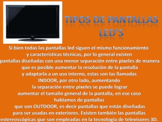 Tipos de pantallasLED’sSi bien todas las pantallas led siguen el mismo funcionamiento y características técnicas, por lo general existen pantallas diseñadas con una menor separación entre pixeles de manera que es posible aumentar la resolución de la pantalla y adaptarla a un uso interno, estas son las llamadas INDOOR, por otro lado, aumentando la separación entre pixeles se puede lograr aumentar el tamaño general de la pantalla, en ese caso hablamos de pantallas que son OUTDOOR, es decir pantallas que están diseñadas para ser usadas en exteriores. Existen también las pantallas estereoscópicas que son empleadas en la tecnología de televisores 3D.