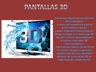 PANTALLAS 3DEl principal objetivo de una pantalla 3D es reproducir escenas del mundo real y por lo tanto tridimensionales y poder mostrarlas como imágenes 3D por ejemplo, en la Televisión 3D. Hay dos sistemas destacados para visualizar contenidos 3D: estereoscópicos y auto estereoscópicos. Los primeros necesitan unas gafas especiales, mientras que los otros permiten disfrutar de la sensación 3D sin ningún tipo de complementos.