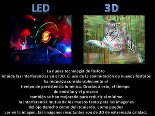 led3DLa nueva tecnología de fósforo impide las interferencias en el 3D. El uso de la conmutación de nuevos fósforos ha reducido considerablemente el tiempo de persistencia lumínica. Gracias a esto, el tiempo de emisión y el proceso también se han mejorado para reducir al mínimo la interferencia mutua de los marcos tanto para las imágenes del ojo derecho como del izquierdo. Como puedes ver en la imagen, las imágenes resultantes son de 3D de extremada calidad.