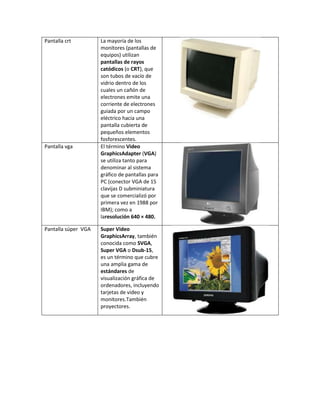 Pantalla crt         La mayoría de los
                     monitores (pantallas de
                     equipos) utilizan
                     pantallas de rayos
                     catódicos (o CRT), que
                     son tubos de vacío de
                     vidrio dentro de los
                     cuales un cañón de
                     electrones emite una
                     corriente de electrones
                     guiada por un campo
                     eléctrico hacia una
                     pantalla cubierta de
                     pequeños elementos
                     fosforescentes.
Pantalla vga         El término Video
                     GraphicsAdapter (VGA)
                     se utiliza tanto para
                     denominar al sistema
                     gráfico de pantallas para
                     PC (conector VGA de 15
                     clavijas D subminiatura
                     que se comercializó por
                     primera vez en 1988 por
                     IBM); como a
                     laresolución 640 × 480.

Pantalla súper VGA   Super Video
                     GraphicsArray, también
                     conocida como SVGA,
                     Super VGA o Dsub-15,
                     es un término que cubre
                     una amplia gama de
                     estándares de
                     visualización gráfica de
                     ordenadores, incluyendo
                     tarjetas de video y
                     monitores.También
                     proyectores.
 