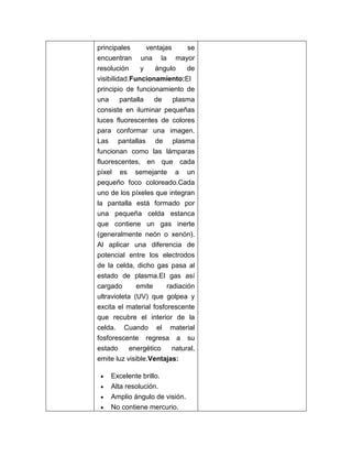 principales       ventajas     se
encuentran una la mayor
resolución      y   ángulo     de
visibilidad.Funcionamiento:El
principio de funcionamiento de
una      pantalla   de     plasma
consiste en iluminar pequeñas
luces fluorescentes de colores
para conformar una imagen.
Las pantallas de plasma
funcionan como las lámparas
fluorescentes, en que cada
píxel es semejante a un
pequeño foco coloreado.Cada
uno de los píxeles que integran
la pantalla está formado por
una pequeña celda estanca
que contiene un gas inerte
(generalmente neón o xenón).
Al aplicar una diferencia de
potencial entre los electrodos
de la celda, dicho gas pasa al
estado de plasma.El gas así
cargado       emite   radiación
ultravioleta (UV) que golpea y
excita el material fosforescente
que recubre el interior de la
celda. Cuando el material
fosforescente regresa a su
estado     energético    natural,
emite luz visible.Ventajas:

    Excelente brillo.
    Alta resolución.
    Amplio ángulo de visión.
    No contiene mercurio.
 