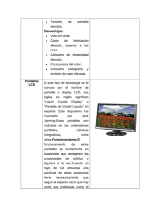 Tamaño        de    pantalla
               elevado.
            Desventajas:
               Vida útil corta.
               Coste      de    fabricación
               elevado, superior a los
               LCD.
               Consumo de electricidad
               elevado.
               Poca pureza del color.
                Consumo      energético     y
                emisión de calor elevada.

Pantallas
            A este tipo de tecnología se le
  LCD
            conoce por el nombre de
            pantalla o display LCD, sus
            siglas en inglés significan
            “Liquid Crystal Display” o
            “Pantalla de Cristal Líquido” en
            español. Este dispositivo fue
            inventado      por        Jack
            Janning.Estas pantallas son
            incluidas en los ordenadores
            portátiles,          cámaras
            fotográficas,            entre
            otros.Funcionamiento:El
            funcionamiento   de      estas
            pantallas se fundamenta en
            sustancias que comparten las
            propiedades de sólidos y
            líquidos a la vez.Cuando un
            rayo de luz atraviesa una
            partícula de estas sustancias
            tiene    necesariamente     que
            seguir el espacio vacío que hay
            entre sus moléculas como lo
 