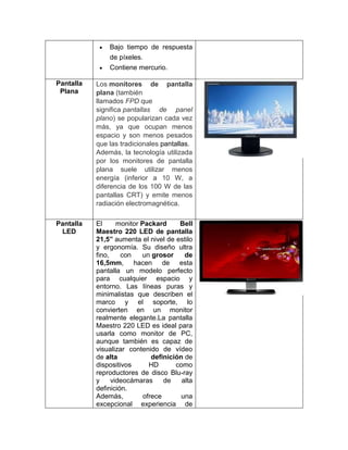 Bajo tiempo de respuesta
               de píxeles.
               Contiene mercurio.

Pantalla   Los monitores de pantalla
 Plana     plana (también
           llamados FPD que
           significa pantallas de panel
           plano) se popularizan cada vez
           más, ya que ocupan menos
           espacio y son menos pesados
           que las tradicionales pantallas.
           Además, la tecnología utilizada
           por los monitores de pantalla
           plana suele utilizar menos
           energía (inferior a 10 W, a
           diferencia de los 100 W de las
           pantallas CRT) y emite menos
           radiación electromagnética.

Pantalla   El      monitor Packard      Bell
 LED       Maestro 220 LED de pantalla
           21,5” aumenta el nivel de estilo
           y ergonomía. Su diseño ultra
           fino,    con    un grosor      de
           16,5mm, hacen de esta
           pantalla un modelo perfecto
           para cualquier espacio y
           entorno. Las líneas puras y
           minimalistas que describen el
           marco y el soporte, lo
           convierten en un monitor
           realmente elegante.La pantalla
           Maestro 220 LED es ideal para
           usarla como monitor de PC,
           aunque también es capaz de
           visualizar contenido de vídeo
           de alta             definición de
           dispositivos       HD       como
           reproductores de disco Blu-ray
           y     videocámaras      de    alta
           definición.
           Además,          ofrece       una
           excepcional experiencia de
 