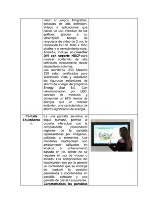 visión en juegos, fotografías,
             películas de alta definición,
             vídeos y aplicaciones que
             hacen un uso intensivo de los
             gráficos,     gracias      a   su
             ultrarrápido       tiempo      de
             respuesta de vídeo de 2 ms, la
             resolución HD de 1680 x 1050
             píxeles y el revestimiento mate.
             Además, incluye un conector
             DVI con soporte HDCP para
             mostrar contenido de alta
             definición directamente desde
             dispositivos externos.
             Los monitores LED Maestro
             220 están certificados para
             Windows® Vista y satisfacen
             los rigurosos estándares de
             ahorro de energía del programa
             Energy      Star      5.0.    Con
             retroiluminación      por    LED,
             carecen      de      mercurio    y
             consumen un 68% menos de
             energía     que      un    monitor
             estándar, una característica de
             ahorro significativo de energía.

  Pantalla   Es una pantalla sensitiva al
TouchScree   toque humano, permite al
     n       usuario interactuar con la
             computadora           presionando
             regiones     de      la   pantalla
             representadas por imágenes,
             palabras o elementos. Los
             monitores touchscreen son
             ampliamente       utilizados    en
             kioskos     o      entrenamiento
             basado en pc, donde no se
             requiere el uso de mouse o
             teclado. Los componentes del
             touchscreen son por lo general
             un controlador que se encarga
             de     traducir     la    posición
             presionada a coordenadas en
             pantalla, software y una
             pantalla de cristal transparente.
             Características las pantallas
 