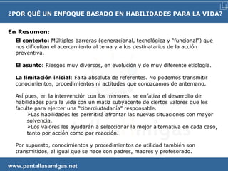 En Resumen:   www.pantallasamigas.net El contexto:  Múltiples barreras (generacional, tecnológica y “funcional”) que nos dificultan el acercamiento al tema y a los destinatarios de la acción preventiva. El asunto:  Riesgos muy diversos, en evolución y de muy diferente etiología. La limitación inicial : Falta absoluta de referentes. No podemos transmitir conocimientos, procedimientos ni actitudes que conozcamos de antemano. Así pues, en la intervención con los menores, se enfatiza el desarrollo de habilidades para la vida con un matiz subyacente de ciertos valores que les faculte para ejercer una “ciberciudadanía” responsable.  Las habilidades les permitirá afrontar las nuevas situaciones con mayor solvencia. Los valores les ayudarán a seleccionar la mejor alternativa en cada caso, tanto por acción como por reacción. Por supuesto, conocimientos y procedimientos de utilidad también son transmitidos, al igual que se hace con padres, madres y profesorado. ¿POR QUÉ UN ENFOQUE BASADO EN HABILIDADES PARA LA VIDA? 